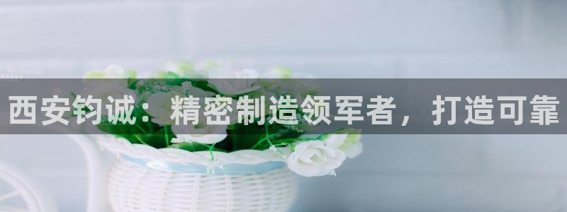 彩神平台是真的吗：西安钧诚：精密制造领军者，打造可靠