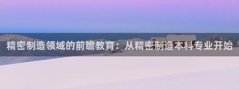 彩神v8客户端：精密制造领域的前瞻教育：从精密制造本科专业开始
