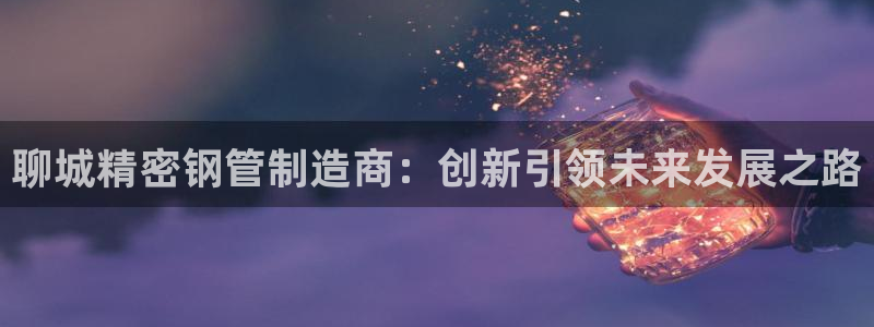 彩神v8客户端：聊城精密钢管制造商：创新引领未来发展之路