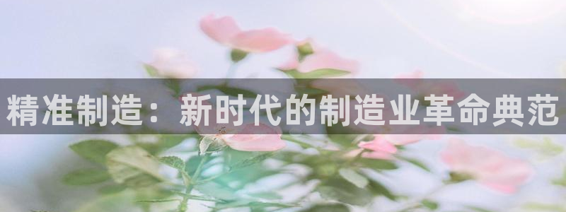 彩神v8平台正规吗知乎：精准制造：新时代的制造业革命典范