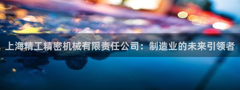 彩神v8app：上海精工精密机械有限责任公司：制造业的未来引领者