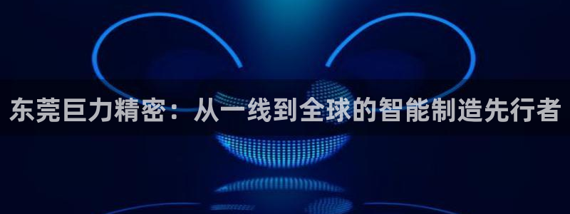 彩神vip购彩大厅下载：东莞巨力精密：从一线到全球的智能制造先行者
