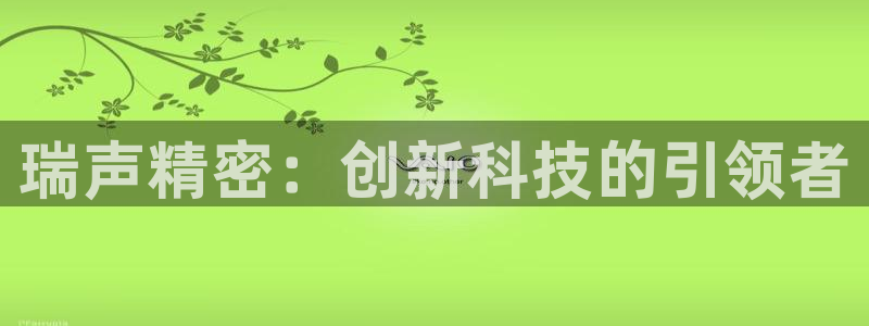 彩神vll首页企业文化：瑞声精密：创新科技的引领者