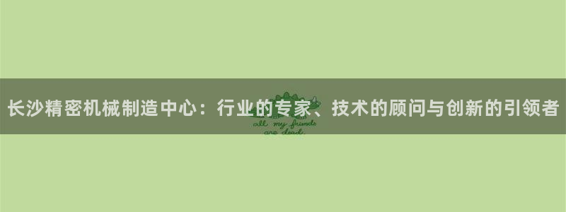 彩神平台能提现吗：长沙精密机械制造中心：行业的专家、技术的顾问与创新的引领者