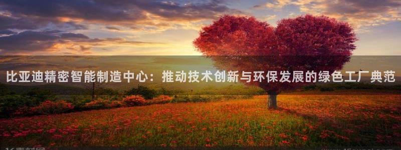 彩神v8是真的挣钱吗安全吗：比亚迪精密智能制造中心：推动技术创新与环保发展的绿色工厂典范