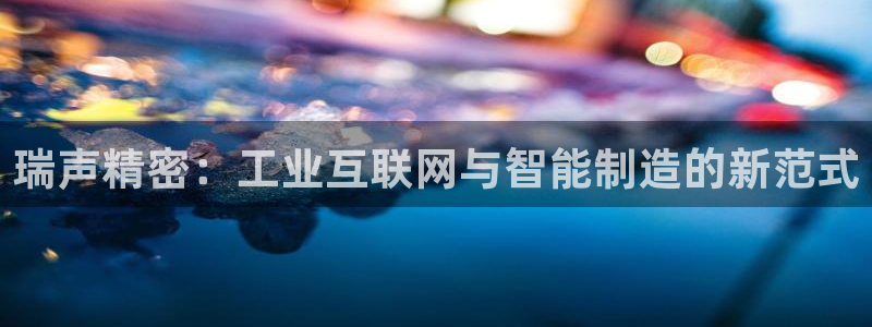 彩神这个平台是真的吗：瑞声精密：工业互联网与智能制造的新范式
