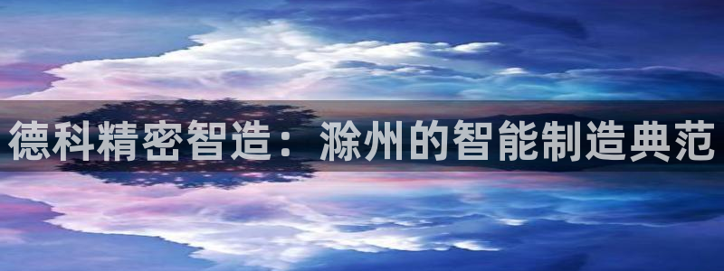 彩神8购彩-购彩大厅：德科精密智造：滁州的智能制造典范