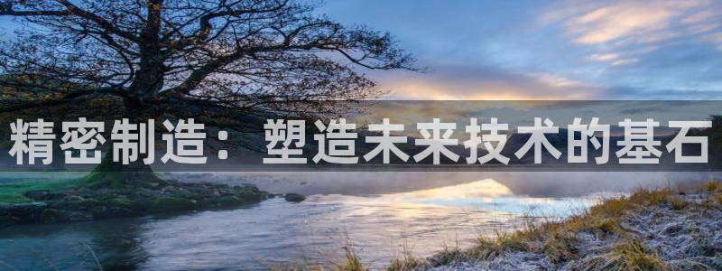 彩神vll首页环球：精密制造：塑造未来技术的基石