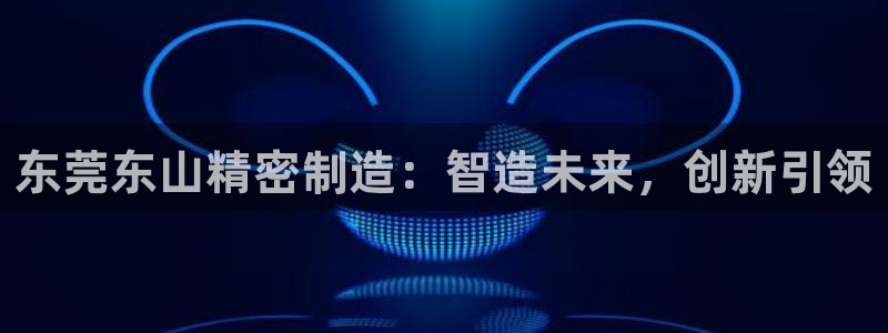 彩神vii官网大赢家：东莞东山精密制造：智造未来，创新引领