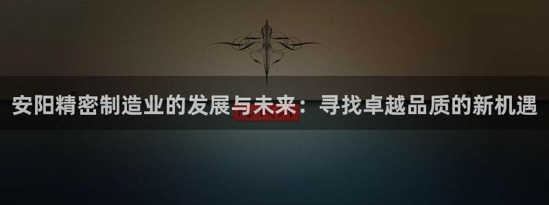 彩神vⅲ下载安装：安阳精密制造业的发展与未来：寻找卓越品质的新机遇