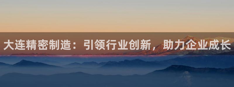 彩神v8手机客户端怎么下载：大连精密制造：引领行业创新，助力企业成长