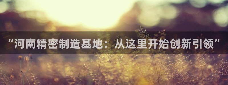 彩神v平台：“河南精密制造基地：从这里开始创新引领”